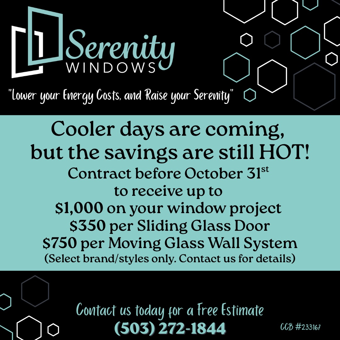 Cooler days are coming, 
but the savings are still HOT!
Contract before October 31st 
to receive up to 
$1,000 on your window project 
$350 per Sliding Glass Door
$750 per Moving Glass Wall System
(Select brand/styles only. Contact us for details)
#SerenityWindows #WindowReplacement #WindowInstallation #ReplacementWindows #DoorInstallation #HomeImprovement #OregonCity #OregonCityOregon #PortlandOregon #ClackamasCounty #WestLinn #LakeOswego #OregonContractor #OregonHomeowners #PNWHomes
